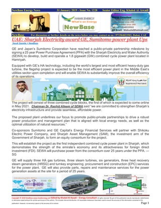 Copyright © 2018 NewBase www.hawkenergy.net Edited by Khaled Al Awadi – Energy Consultant All rights reserved. No part of this publication may be reproduced, redistributed,
or otherwise copied without the written permission of the authors. This includes internal distribution. All reasonable endeavours have been used to ensure the accuracy of the information contained in this
publication. However, no warranty is given to the accuracy of its content. Page 1
NewBase Energy News 31 January 2019 - Issue No. 1228 Senior Editor Eng. Khaled Al Awadi
NewBase For discussion or further details on the news below you may contact us on +971504822502, Dubai, UAE
UAE: Sharjah Electricity award GE, Sumitomo power plant Ups
Saudi Gazette + NewBase
GE and Japan’s Sumitomo Corporation have reached a public-private partnership milestone by
signing a 25 year Power Purchase Agreement (PPA) with the Sharjah Electricity and Water Authority
(SEWA) to develop, build and operate a 1.8 gigawatt (GW) combined cycle power plant located in
Hamriyah.
Equipped with GE’s HA technology, including the world’s largest and most efficient heavy-duty gas
turbine, the flagship project is expected to be the most efficient power plant in the Middle East’s
utilities sector upon completion and will enable SEWA to substantially improve the overall efficiency
of its operations.
The project will consist of three combined cycle blocks, the first of which is expected to come online
in May 2021. Chairman Dr. Rashid Alleem of SEWA said “we are committed to strengthen Sharjah’s
electricity infrastructure and provide seamless, affordable power.
The proposed plant underlines our focus to promote public-private partnerships to drive a robust
power production and management plan that is aligned with local energy needs, as well as the
optimal utilization of natural resources.”
Co-sponsors Sumitomo and GE Capital’s Energy Financial Services will partner with Shikoku
Electric Power Company, and Sharjah Asset Management (SAM), the investment arm of the
Government of Sharjah, to form an equity consortium for the project.
This will establish the project as the first independent combined cycle power plant in Sharjah, which
demonstrates the strength of the emirate’s economy and its attractiveness for foreign direct
investment (FDI). SEWA will purchase power from the consortium over 25 years under the PPA. —
SG
GE will supply three HA gas turbines, three steam turbines, six generators, three heat recovery
steam generators (HRSG) and turnkey engineering, procurement and construction (EPC) services
for the power plant. GE will also provide parts, repairs and maintenance services for the power
generation assets at the site for a period of 25 years.
 