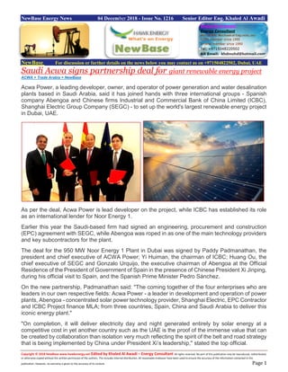 Copyright © 2018 NewBase www.hawkenergy.net Edited by Khaled Al Awadi – Energy Consultant All rights reserved. No part of this publication may be reproduced, redistributed,
or otherwise copied without the written permission of the authors. This includes internal distribution. All reasonable endeavor have been used to ensure the accuracy of the information contained in this
publication. However, no warranty is given to the accuracy of its content. Page 1
NewBase Energy News 04 December 2018 - Issue No. 1216 Senior Editor Eng. Khaled Al Awadi
NewBase For discussion or further details on the news below you may contact us on +971504822502, Dubai, UAE
Saudi Acwa signs partnership deal for giant renewable energy project
ACWA + Trade Arabia + NewBase
Acwa Power, a leading developer, owner, and operator of power generation and water desalination
plants based in Saudi Arabia, said it has joined hands with three international groups - Spanish
company Abengoa and Chinese firms Industrial and Commercial Bank of China Limited (ICBC),
Shanghai Electric Group Company (SEGC) - to set up the world's largest renewable energy project
in Dubai, UAE.
As per the deal, Acwa Power is lead developer on the project, while ICBC has established its role
as an international lender for Noor Energy 1.
Earlier this year the Saudi-based firm had signed an engineering, procurement and construction
(EPC) agreement with SEGC, while Abengoa was roped in as one of the main technology providers
and key subcontractors for the plant.
The deal for the 950 MW Noor Energy 1 Plant in Dubai was signed by Paddy Padmanathan, the
president and chief executive of ACWA Power; Yi Huiman, the chairman of ICBC; Huang Ou, the
chief executive of SEGC and Gonzalo Urquijo, the executive chairman of Abengoa at the Official
Residence of the President of Government of Spain in the presence of Chinese President Xi Jinping,
during his official visit to Spain, and the Spanish Prime Minister Pedro Sánchez.
On the new partnership, Padmanathan said: "The coming together of the four enterprises who are
leaders in our own respective fields: Acwa Power - a leader in development and operation of power
plants, Abengoa - concentrated solar power technology provider, Shanghai Electric, EPC Contractor
and ICBC Project finance MLA; from three countries, Spain, China and Saudi Arabia to deliver this
iconic energy plant."
"On completion, it will deliver electricity day and night generated entirely by solar energy at a
competitive cost in yet another country such as the UAE is the proof of the immense value that can
be created by collaboration than isolation very much reflecting the spirit of the belt and road strategy
that is being implemented by China under President Xi’s leadership," stated the top official.
 