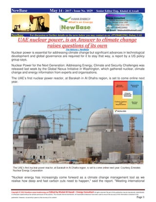 Copyright © 2015 NewBase www.hawkenergy.net Edited by Khaled Al Awadi – Energy Consultant All rights reserved. No part of this publication may be reproduced, redistributed,
or otherwise copied without the written permission of the authors. This includes internal distribution. All reasonable endeavours have been used to ensure the accuracy of the information contained in this
publication. However, no warranty is given to the accuracy of its content. Page 1
NewBase May 14 - 2017 - Issue No. 1029 Senior Editor Eng. Khaled Al Awadi
NewBase For discussion or further details on the news below you may contact us on +971504822502, Dubai, UAE
UAE nuclear power, is an Answer to climate change
raises questions of its own
The Nationa + NewBase
Nuclear power is essential for addressing climate change but significant advances in technological
development and global governance are required for it to stay that way, a report by a US policy
group says.
Nuclear Power for the Next Generation: Addressing Energy, Climate and Security Challenges was
released last week by the Global Nexus Initiative in Washington, which gathered nuclear, climate
change and energy information from experts and organisations.
The UAE’s first nuclear power reactor, at Barakah in Al Dhafra region, is set to come online next
year.
"Nuclear energy has increasingly come forward as a climate change management tool as we
realise how deep and fast carbon cuts need to happen," said the report. "Meeting international
 