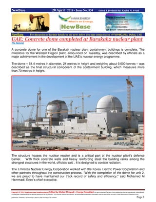 Copyright © 2015 NewBase www.hawkenergy.net Edited by Khaled Al Awadi – Energy Consultant All rights reserved. No part of this publication may be reproduced, redistributed,
or otherwise copied without the written permission of the authors. This includes internal distribution. All reasonable endeavours have been used to ensure the accuracy of the information contained in this
publication. However, no warranty is given to the accuracy of its content. Page 1
NewBase 20 April 2016 - Issue No. 834 Edited & Produced by: Khaled Al Awadi
NewBase For discussion or further details on the news below you may contact us on +971504822502, Dubai, UAE
UAE: Concrete dome completed at Barakah2 nuclear plant
The National
A concrete dome for one of the Barakah nuclear plant containment buildings is complete. The
milestone for the Western Region plant, announced on Tuesday, was described by officials as a
major achievement in the development of the UAE’s nuclear energy programme.
The dome – 51.4 metres in diameter, 24 metres in height and weighing about 9,000 tonnes – was
described as the final structural component of the containment building, which measures more
than 70 metres in height.
The structure houses the nuclear reactor and is a critical part of the nuclear plant’s defence
barrier. With thick concrete walls and heavy reinforcing steel the building ranks among the
strongest structures in the world, officials said . It is designed to contain radiation.
The Emirates Nuclear Energy Corporation worked with the Korea Electric Power Corporation and
other partners throughout the construction process. “With the completion of the dome for unit 2,
we are proud to have maintained our track record of safety and efficiency," said Mohamed Al
Hammadi, Enec’s chief executive.
 