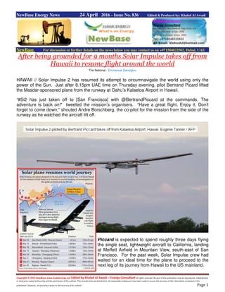 Copyright © 2015 NewBase www.hawkenergy.net Edited by Khaled Al Awadi – Energy Consultant All rights reserved. No part of this publication may be reproduced, redistributed,
or otherwise copied without the written permission of the authors. This includes internal distribution. All reasonable endeavours have been used to ensure the accuracy of the information contained in this
publication. However, no warranty is given to the accuracy of its content. Page 1
NewBase Energy News 24 April 2016 - Issue No. 836 Edited & Produced by: Khaled Al Awadi
NewBase For discussion or further details on the news below you may contact us on +971504822502, Dubai, UAE
After being grounded for 9 months Solar Impulse takes off from
Hawaii to resume flight around the world
The National - Emmanuel Samoglou
HAWAII // Solar Impulse 2 has resumed its attempt to circumnavigate the world using only the
power of the Sun. Just after 8.15pm UAE time on Thursday evening, pilot Bertrand Picard lifted
the Masdar-sponsored plane from the runway at Oahu’s Kalaeloa Airport in Hawaii.
“#Si2 has just taken off to [San Francisco] with @BertrandPiccard at the commands. The
adventure is back on!" tweeted the mission’s organisers. “Have a great flight. Enjoy it. Don’t
forget to come down," shouted Andre Borschberg, the co-pilot for the mission from the side of the
runway as he watched the aircraft lift off.
Piccard is expected to spend roughly three days flying
the single seat, lightweight aircraft to California, landing
at Moffett Airfield in Mountain View, south-east of San
Francisco. For the past week, Solar Impulse crew had
waited for an ideal time for the plane to proceed to the
next leg of its journey from Hawaii to the US mainland.
 