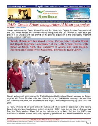 Copyright © 2015 NewBase www.hawkenergy.net Edited by Khaled Al Awadi – Energy Consultant All rights reserved. No part of this publication may be reproduced, redistributed,
or otherwise copied without the written permission of the authors. This includes internal distribution. All reasonable endeavours have been used to ensure the accuracy of the information contained in this
publication. However, no warranty is given to the accuracy of its content. Page 1
NewBase Energy News 27 April 2016 - Issue No. 839 Edited & Produced by: Khaled Al Awadi
NewBase For discussion or further details on the news below you may contact us on +971504822502, Dubai, UAE
gas projectAl HosnUAE: Crown Prince inaugurates
The National - Anthony McAuley
Sheikh Mohammed bin Zayed, Crown Prince of Abu Dhabi and Deputy Supreme Commander of
the UAE Armed Forces, on Tuesday officially inaugurated the US$10 billion Al Hosn sour gas
project in Al Gharbia and was briefed on the possible expansion of the strategically important
energy sector development.
Sheikh Mohammed, accompanied by Sheikh Hamdan bin Zayed and Sheikh Mansour bin Zayed,
together with Sultan Al Jaber, chief executive of Adnoc and Vicki Hollub, incoming chief executive
of Occidental Petroleum, cut the ribbon on the project, which began ramping up production last
year.
Al Hosn, which is 60 per cent owned by Adnoc and 40 per cent by Occidental, is the world’s
largest ultra-sour gas development project, extracting 1 billion cubic feet per day of ultra-sour gas
from the Shah gasfield. About half of this volume ends up being fed into the UAE’s gas
transmission network to meet the country’s growing gas demand and reduce the need for imports.
Sheikh Mohammed bin Zayed, centre, Crown Prince of Abu Dhabi
and Deputy Supreme Commander of the UAE Armed Forces, with
Sultan Al Jaber, right, chief executive of Adnoc, and Vicki Hollub,
incoming chief executive of Occidental Petroleum. Ryan Carter .
 