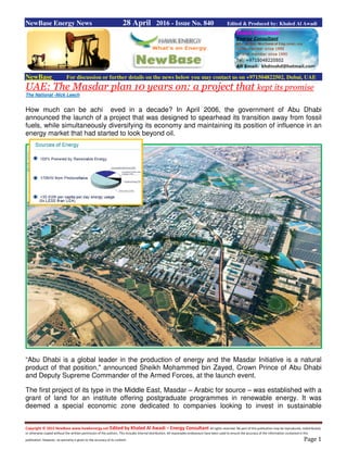 Copyright © 2015 NewBase www.hawkenergy.net Edited by Khaled Al Awadi – Energy Consultant All rights reserved. No part of this publication may be reproduced, redistributed,
or otherwise copied without the written permission of the authors. This includes internal distribution. All reasonable endeavours have been used to ensure the accuracy of the information contained in this
publication. However, no warranty is given to the accuracy of its content. Page 1
NewBase Energy News 28 April 2016 - Issue No. 840 Edited & Produced by: Khaled Al Awadi
NewBase For discussion or further details on the news below you may contact us on +971504822502, Dubai, UAE
UAE: The Masdar plan 10 years on: a project that kept its promise
The National -Nick Leech
How much can be achi eved in a decade? In April 2006, the government of Abu Dhabi
announced the launch of a project that was designed to spearhead its transition away from fossil
fuels, while simultaneously diversifying its economy and maintaining its position of influence in an
energy market that had started to look beyond oil.
“Abu Dhabi is a global leader in the production of energy and the Masdar Initiative is a natural
product of that position," announced Sheikh Mohammed bin Zayed, Crown Prince of Abu Dhabi
and Deputy Supreme Commander of the Armed Forces, at the launch event.
The first project of its type in the Middle East, Masdar – Arabic for source – was established with a
grant of land for an institute offering postgraduate programmes in renewable energy. It was
deemed a special economic zone dedicated to companies looking to invest in sustainable
 