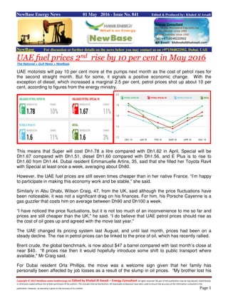 Copyright © 2015 NewBase www.hawkenergy.net Edited by Khaled Al Awadi – Energy Consultant All rights reserved. No part of this publication may be reproduced, redistributed,
or otherwise copied without the written permission of the authors. This includes internal distribution. All reasonable endeavours have been used to ensure the accuracy of the information contained in this
publication. However, no warranty is given to the accuracy of its content. Page 1
NewBase Energy News 01 May 2016 - Issue No. 841 Edited & Produced by: Khaled Al Awadi
NewBase For discussion or further details on the news below you may contact us on +971504822502, Dubai, UAE
UAE fuel prices 2nd rise by 10 per cent in May 2016
The National + Gulf News + NewBase
UAE motorists will pay 10 per cent more at the pumps next month as the cost of petrol rises for
the second straight month. But for some, it signals a positive economic change. With the
exception of diesel, which increased a marginal 2.5 per cent, petrol prices shot up about 10 per
cent, according to figures from the energy ministry.
This means that Super will cost Dh1.78 a litre compared with Dh1.62 in April, Special will be
Dh1.67 compared with Dh1.51, diesel Dh1.60 compared with Dh1.56, and E Plus is to rise to
Dh1.60 from Dh1.44. Dubai resident Emmanuelle Artins, 35, said that she filled her Toyota Rav4
with Special at least once a week, averaging about Dh80.
However, the UAE fuel prices are still seven times cheaper than in her native France. “I’m happy
to participate in making this economy work and be stable," she said.
Similarly in Abu Dhabi, Wilson Craig, 47, from the UK, said although the price fluctuations have
been noticeable, it was not a significant drag on his finances. For him, his Porsche Cayenne is a
gas guzzler that costs him on average between Dh90 and Dh100 a week.
“I have noticed the price fluctuations, but it is not too much of an inconvenience to me so far and
prices are still cheaper than the UK," he said. “I do believe that UAE petrol prices should rise as
the cost of oil goes up and agreed with the move last year."
The UAE changed its pricing system last August, and until last month, prices had been on a
steady decline. The rise in petrol prices can be linked to the price of oil, which has recently rallied.
Brent crude, the global benchmark, is now about $47 a barrel compared with last month’s close at
near $40. “If prices rise then it would hopefully introduce some shift to public transport where
available," Mr Craig said.
For Dubai resident Orla Phillips, the move was a welcome sign given that her family has
personally been affected by job losses as a result of the slump in oil prices. “My brother lost his
 