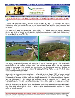 Copyright © 2015 NewBase www.hawkenergy.net Edited by Khaled Al Awadi – Energy Consultant All rights reserved. No part of this publication may be reproduced, redistributed,
or otherwise copied without the written permission of the authors. This includes internal distribution. All reasonable endeavours have been used to ensure the accuracy of the information contained in this
publication. However, no warranty is given to the accuracy of its content. Page 1
NewBase Energy News 10 May 2016 - Issue No. 847 Edited & Produced by: Khaled Al Awadi
NewBase For discussion or further details on the news below you may contact us on +971504822502, Dubai, UAE
UAE Masdar to deliver cycle 2 of UAE-Pacific Partnership Fund
WAM
A series of renewable energy projects made possible by the US$50 million UAE-Pacific
Partnership Fund (UAE-PPF) are set to be inaugurated in the Pacific Island countries and
territories.
Five small-scale solar energy projects, delivered by Abu Dhabi’s renewable energy company
Masdar, will come on stream across five island nations from May 10-15, marking the completion of
the second cycle of the UAE-PPF.
The highly customised projects are designed to drive economic growth and sustainable
development in the Solomon Islands, Nauru, the Marshall Islands, Palau and the Federated
States of Micronesia. The projects will help reduce the participating countries’ reliance on
imported fossil fuels, drive job creation and capacity-building efforts, and contribute to each
nation’s renewable energy targets.
Commenting on the imminent completion of the Cycle 2 projects, Masdar CEO Mohamed Jameel
Al Ramahi, said: "The projects coming online as part of Cycle 2 of the UAE-Pacific Partnership
Fund represent a model for what the public and private sectors can achieve by working together.
With the support of our UAE partners and the governments of the island nations, Masdar has
been able to deploy innovative, small-scale projects that meet the needs of the local communities.
"Through these projects, Masdar is not only helping to advance socio-economic growth, but it is
also showcasing a new delivery model for advancing the global sustainability agenda and taking
action on climate change."
 