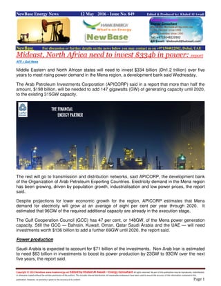 Copyright © 2015 NewBase www.hawkenergy.net Edited by Khaled Al Awadi – Energy Consultant All rights reserved. No part of this publication may be reproduced, redistributed,
or otherwise copied without the written permission of the authors. This includes internal distribution. All reasonable endeavours have been used to ensure the accuracy of the information contained in this
publication. However, no warranty is given to the accuracy of its content. Page 1
NewBase Energy News 12 May 2016 - Issue No. 849 Edited & Produced by: Khaled Al Awadi
NewBase For discussion or further details on the news below you may contact us on +971504822502, Dubai, UAE
Mideast, North Africa need to invest $334b in power: report
AFP + Gulf News
Middle Eastern and North African states will need to invest $334 billion (Dh1.2 trillion) over five
years to meet rising power demand in the Mena region, a development bank said Wednesday.
The Arab Petroleum Investments Corporation (APICORP) said in a report that more than half the
amount, $198 billion, will be needed to add 147 gigawatts (GW) of generating capacity until 2020,
to the existing 315GW capacity.
The rest will go to transmission and distribution networks, said APICORP, the development bank
of the Organization of Arab Petroleum Exporting Countries. Electricity demand in the Mena region
has been growing, driven by population growth, industrialisation and low power prices, the report
said.
Despite projections for lower economic growth for the region, APICORP estimates that Mena
demand for electricity will grow at an average of eight per cent per year through 2020. It
estimated that 96GW of the required additional capacity are already in the execution stage.
The Gulf Cooperation Council (GCC) has 47 per cent, or 148GW, of the Mena power generation
capacity. Still the GCC — Bahrain, Kuwait, Oman, Qatar Saudi Arabia and the UAE — will need
investments worth $136 billion to add a further 69GW until 2020, the report said.
Power production
Saudi Arabia is expected to account for $71 billion of the investments. Non-Arab Iran is estimated
to need $63 billion in investments to boost its power production by 23GW to 93GW over the next
five years, the report said.
 