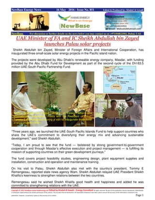 Copyright © 2015 NewBase www.hawkenergy.net Edited by Khaled Al Awadi – Energy Consultant All rights reserved. No part of this publication may be reproduced, redistributed,
or otherwise copied without the written permission of the authors. This includes internal distribution. All reasonable endeavours have been used to ensure the accuracy of the information contained in this
publication. However, no warranty is given to the accuracy of its content. Page 1
NewBase Energy News 16 May 2016 - Issue No. 851 Edited & Produced by: Khaled Al Awadi
NewBase For discussion or further details on the news below you may contact us on +971504822502, Dubai, UAE
UAE Minister of FA and IC Sheikh Abdullah bin Zayed
launches Palau solar projects
Sheikh Abdullah bin Zayed, Minister of Foreign Affairs and International Cooperation, has
inaugurated three small-scale solar energy projects in the Pacific island nation.
The projects were developed by Abu Dhabi’s renewable energy company, Masdar, with funding
provided by the Abu Dhabi Fund for Development as part of the second cycle of the Dh183.5
million UAE-South Pacific Partnership Fund.
“Three years ago, we launched the UAE-South Pacific Islands Fund to help support countries who
share the UAE’s commitment to diversifying their energy mix and advancing sustainable
development," said Sheikh Abdullah.
“Today, I am proud to see that the fund — bolstered by strong government-to-government
cooperation and through Masdar’s effective execution and project management — is fulfilling its
mission of supporting countries on their green development journeys."
The fund covers project feasibility studies, engineering design, plant equipment supplies and
installation, construction and operation and maintenance training.
On his visit to Palau, Sheikh Abdullah also met with the country’s president, Tommy E
Remengesau, reported state news agency Wam. Sheikh Abdullah relayed UAE President Sheikh
Khalifa’s keenness to strengthen relations between the two countries.
Remengesau said he wished Sheikh Khalifa good health and happiness and added he was
committed to strengthening relations with the UAE.
Sheikh Abdullah bin Zayed, Minister of Foreign Affairs and
International Cooperation, meets with the President of Palau,
Tommy E Remengesau, during a visit to inaugurate three solar
energy projects. Wam
 