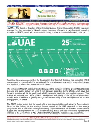 Copyright © 2015 NewBase www.hawkenergy.net Edited by Khaled Al Awadi – Energy Consultant All rights reserved. No part of this publication may be reproduced, redistributed,
or otherwise copied without the written permission of the authors. This includes internal distribution. All reasonable endeavours have been used to ensure the accuracy of the information contained in this
publication. However, no warranty is given to the accuracy of its content. Page 1
NewBase Energy News 18 May 2016 - Issue No. 853 Edited & Produced by: Khaled Al Awadi
NewBase For discussion or further details on the news below you may contact us on +971504822502, Dubai, UAE
UAE: ENEC approves formation of Nawah energy company
(Images by NewBase )
(WAM) -- The Board of Directors of the Emirates Nuclear Energy Corporation, ENEC, has given
approval for the formation of Nawah energy company (Nawah), a wholly-owned operating
subsidiary of ENEC, which will be mandated to safely operate and maintain Barakah Units 1-4.
According to an announcement of the Corporation, the Board of Directors has mandated ENEC
management to proceed with the formation of the operating company and to ensure the transfer
and provision of all required resources in this regard.
The formation of Nawah as ENEC’s subsidiary operating company will bring greater focus towards
the safe and quality delivery of Units 1-4 at Barakah, according to the ENEC, which says that
Nawah’s mission will be to safely and reliably generate electricity from nuclear energy. "This
energy will advance the UAE’s growth, development and quality of life for future generations.
Nawah aims to become a globally recognized nuclear utility in the safe operation of nuclear
energy plants," it added.
The ENEC further stated that the launch of the operating subsidiary will allow the Corporation to
focus on the delivery of the strategic issues related to the UAE peaceful nuclear energy
programme, with a special focus on guaranteeing project delivery of the Barakah plants and the
support and development of the UAE nuclear industry. ENEC will also continue to represent the
interests of the Government of Abu Dhabi in the UAE's peaceful nuclear energy programme.
 