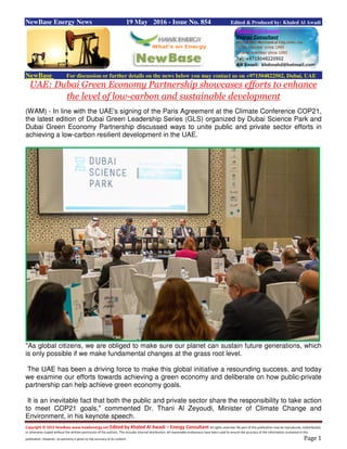 Copyright © 2015 NewBase www.hawkenergy.net Edited by Khaled Al Awadi – Energy Consultant All rights reserved. No part of this publication may be reproduced, redistributed,
or otherwise copied without the written permission of the authors. This includes internal distribution. All reasonable endeavours have been used to ensure the accuracy of the information contained in this
publication. However, no warranty is given to the accuracy of its content. Page 1
NewBase Energy News 19 May 2016 - Issue No. 854 Edited & Produced by: Khaled Al Awadi
NewBase For discussion or further details on the news below you may contact us on +971504822502, Dubai, UAE
UAE: Dubai Green Economy Partnership showcases efforts to enhance
the level of low-carbon and sustainable development
(WAM) - In line with the UAE's signing of the Paris Agreement at the Climate Conference COP21,
the latest edition of Dubai Green Leadership Series (GLS) organized by Dubai Science Park and
Dubai Green Economy Partnership discussed ways to unite public and private sector efforts in
achieving a low-carbon resilient development in the UAE.
"As global citizens, we are obliged to make sure our planet can sustain future generations, which
is only possible if we make fundamental changes at the grass root level.
The UAE has been a driving force to make this global initiative a resounding success, and today
we examine our efforts towards achieving a green economy and deliberate on how public-private
partnership can help achieve green economy goals.
It is an inevitable fact that both the public and private sector share the responsibility to take action
to meet COP21 goals," commented Dr. Thani Al Zeyoudi, Minister of Climate Change and
Environment, in his keynote speech.
 