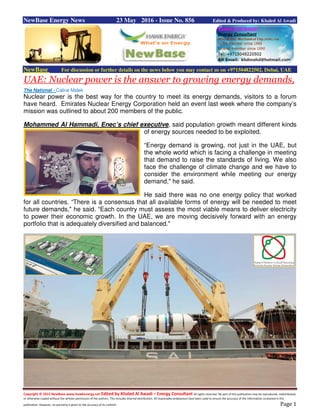 Copyright © 2015 NewBase www.hawkenergy.net Edited by Khaled Al Awadi – Energy Consultant All rights reserved. No part of this publication may be reproduced, redistributed,
or otherwise copied without the written permission of the authors. This includes internal distribution. All reasonable endeavours have been used to ensure the accuracy of the information contained in this
publication. However, no warranty is given to the accuracy of its content. Page 1
NewBase Energy News 23 May 2016 - Issue No. 856 Edited & Produced by: Khaled Al Awadi
NewBase For discussion or further details on the news below you may contact us on +971504822502, Dubai, UAE
UAE: Nuclear power is the answer to growing energy demands,
The National - Caline Malek
Nuclear power is the best way for the country to meet its energy demands, visitors to a forum
have heard. Emirates Nuclear Energy Corporation held an event last week where the company’s
mission was outlined to about 200 members of the public.
Mohammed Al Hammadi, Enec’s chief executive, said population growth meant different kinds
of energy sources needed to be exploited.
“Energy demand is growing, not just in the UAE, but
the whole world which is facing a challenge in meeting
that demand to raise the standards of living. We also
face the challenge of climate change and we have to
consider the environment while meeting our energy
demand," he said.
He said there was no one energy policy that worked
for all countries. “There is a consensus that all available forms of energy will be needed to meet
future demands," he said. “Each country must assess the most viable means to deliver electricity
to power their economic growth. In the UAE, we are moving decisively forward with an energy
portfolio that is adequately diversified and balanced."
 