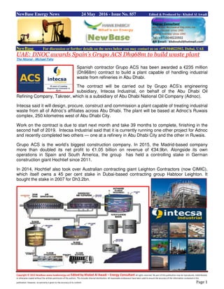 Copyright © 2015 NewBase www.hawkenergy.net Edited by Khaled Al Awadi – Energy Consultant All rights reserved. No part of this publication may be reproduced, redistributed,
or otherwise copied without the written permission of the authors. This includes internal distribution. All reasonable endeavours have been used to ensure the accuracy of the information contained in this
publication. However, no warranty is given to the accuracy of its content. Page 1
NewBase Energy News 24 May 2016 - Issue No. 857 Edited & Produced by: Khaled Al Awadi
NewBase For discussion or further details on the news below you may contact us on +971504822502, Dubai, UAE
UAE: DNOC awards Spain’s Grupo ACS Dh968m to build waste plant
The Ntional - Michael Fahy
Spanish contractor Grupo ACS has been awarded a €235 million
(Dh968m) contract to build a plant capable of handling industrial
waste from refineries in Abu Dhabi.
The contract will be carried out by Grupo ACS’s engineering
subsidiary, Intecsa Industrial, on behalf of the Abu Dhabi Oil
Refining Company, Takreer, which is a subsidiary of Abu Dhabi National Oil Company (Adnoc).
Intecsa said it will design, procure, construct and commission a plant capable of treating industrial
waste from all of Adnoc’s affiliates across Abu Dhabi. The plant will be based at Adnoc’s Ruwais
complex, 250 kilometres west of Abu Dhabi City.
Work on the contract is due to start next month and take 39 months to complete, finishing in the
second half of 2019. Intecsa Industrial said that it is currently running one other project for Adnoc
and recently completed two others — one at a refinery in Abu Dhabi City and the other in Ruwais.
Grupo ACS is the world’s biggest construction company. In 2015, the Madrid-based company
more than doubled its net profit to €1.05 billion on revenue of €34.9bn. Alongside its own
operations in Spain and South America, the group has held a controlling stake in German
construction giant Hochtief since 2011.
In 2014, Hochtief also took over Australian contracting giant Leighton Contractors (now CIMIC),
which itself owns a 45 per cent stake in Dubai-based contracting group Habtoor Leighton. It
bought the stake in 2007 for Dh3.2bn.
 