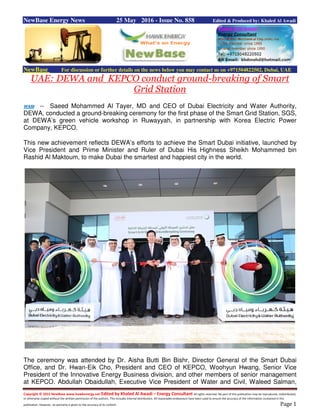 Copyright © 2015 NewBase www.hawkenergy.net Edited by Khaled Al Awadi – Energy Consultant All rights reserved. No part of this publication may be reproduced, redistributed,
or otherwise copied without the written permission of the authors. This includes internal distribution. All reasonable endeavours have been used to ensure the accuracy of the information contained in this
publication. However, no warranty is given to the accuracy of its content. Page 1
NewBase Energy News 25 May 2016 - Issue No. 858 Edited & Produced by: Khaled Al Awadi
NewBase For discussion or further details on the news below you may contact us on +971504822502, Dubai, UAE
UAE: DEWA and KEPCO conduct ground-breaking of Smart
Grid Station
WAM -- Saeed Mohammed Al Tayer, MD and CEO of Dubai Electricity and Water Authority,
DEWA, conducted a ground-breaking ceremony for the first phase of the Smart Grid Station, SGS,
at DEWA’s green vehicle workshop in Ruwayyah, in partnership with Korea Electric Power
Company, KEPCO.
This new achievement reflects DEWA’s efforts to achieve the Smart Dubai initiative, launched by
Vice President and Prime Minister and Ruler of Dubai His Highness Sheikh Mohammed bin
Rashid Al Maktoum, to make Dubai the smartest and happiest city in the world.
The ceremony was attended by Dr. Aisha Butti Bin Bishr, Director General of the Smart Dubai
Office, and Dr. Hwan-Eik Cho, President and CEO of KEPCO, Woohyun Hwang, Senior Vice
President of the Innovative Energy Business division, and other members of senior management
at KEPCO. Abdullah Obaidullah, Executive Vice President of Water and Civil, Waleed Salman,
 