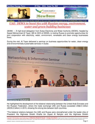 Copyright © 2015 NewBase www.hawkenergy.net Edited by Khaled Al Awadi – Energy Consultant All rights reserved. No part of this publication may be reproduced, redistributed,
or otherwise copied without the written permission of the authors. This includes internal distribution. All reasonable endeavours have been used to ensure the accuracy of the information contained in this
publication. However, no warranty is given to the accuracy of its content. Page 1
NewBase Energy News 29 May 2016 - Issue No. 860 Edited & Produced by: Khaled Al Awadi
NewBase For discussion or further details on the news below you may contact us on +971504822502, Dubai, UAE
UAE: DEWA to boost ties with Russian energy, environment,
water and green-building businesses
(WAM) --- A high-level delegation from Dubai Electricity and Water Authority (DEWA), headed by
Saeed Mohammed Al Tayer, MD & CEO of DEWA, is visiting Russia to promote opportunities for
joint cooperation with electricity, water, environment, renewable and clean energy businesses
there.
During the visit, Al Tayer delivered a seminar on business opportunities for water, clean energy
and environmentally-sustainable services in Dubai.
He highlighted the development of the bilateral relationship between the United Arab Emirates and
the Russian Federation, where the trade exchange UAE and Russia exceeded US$2.5 billion
(AED9.2 billion) in 2015, showing the strong ties between both countries.
"The bilateral relations between the UAE and Russia were strengthened under the leader ship of
President His Highness Sheikh Khalifa bin Zayed Al Nahyan and His Highness Sheikh
 