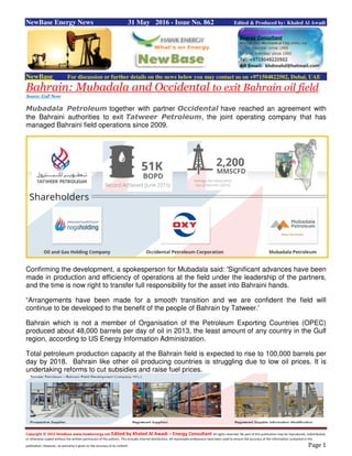 Copyright © 2015 NewBase www.hawkenergy.net Edited by Khaled Al Awadi – Energy Consultant All rights reserved. No part of this publication may be reproduced, redistributed,
or otherwise copied without the written permission of the authors. This includes internal distribution. All reasonable endeavours have been used to ensure the accuracy of the information contained in this
publication. However, no warranty is given to the accuracy of its content. Page 1
NewBase Energy News 31 May 2016 - Issue No. 862 Edited & Produced by: Khaled Al Awadi
NewBase For discussion or further details on the news below you may contact us on +971504822502, Dubai, UAE
Bahrain: Mubadala and Occidental to exit Bahrain oil field
Source: Gulf NewsSource: Gulf NewsSource: Gulf NewsSource: Gulf News
Mubadala Petroleum together with partner Occidental have reached an agreement with
the Bahraini authorities to exit Tatweer Petroleum, the joint operating company that has
managed Bahraini field operations since 2009.
Confirming the development, a spokesperson for Mubadala said: 'Significant advances have been
made in production and efficiency of operations at the field under the leadership of the partners,
and the time is now right to transfer full responsibility for the asset into Bahraini hands.
“Arrangements have been made for a smooth transition and we are confident the field will
continue to be developed to the benefit of the people of Bahrain by Tatweer.'
Bahrain which is not a member of Organisation of the Petroleum Exporting Countries (OPEC)
produced about 48,000 barrels per day of oil in 2013, the least amount of any country in the Gulf
region, according to US Energy Information Administration.
Total petroleum production capacity at the Bahrain field is expected to rise to 100,000 barrels per
day by 2018. Bahrain like other oil producing countries is struggling due to low oil prices. It is
undertaking reforms to cut subsidies and raise fuel prices.
 