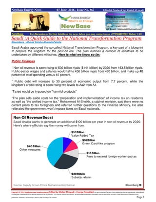 Copyright © 2015 NewBase www.hawkenergy.net Edited by Khaled Al Awadi – Energy Consultant All rights reserved. No part of this publication may be reproduced, redistributed,
or otherwise copied without the written permission of the authors. This includes internal distribution. All reasonable endeavours have been used to ensure the accuracy of the information contained in this
publication. However, no warranty is given to the accuracy of its content. Page 1
NewBase Energy News 07 June 2016 - Issue No. 867 Edited & Produced by: Khaled Al Awadi
NewBase For discussion or further details on the news below you may contact us on +971504822502, Dubai, UAE
Saudi :A Quick Guide to the National Transformation Program
Bloomberg - Ahmed Feteha AhmedmFeteha
Saudi Arabia approved the so-called National Transformation Program, a key part of a blueprint
to prepare the kingdom for the post-oil era. The plan outlines a number of initiatives to be
undertaken by different ministries. Here is what we know so far:
Public Finances
* Non-oil revenue is seen rising to 530 billion riyals ($141 billion) by 2020 from 163.5 billion riyals.
Public-sector wages and salaries would fall to 456 billion riyals from 480 billion, and make up 40
percent of total spending versus 45 percent.
* Public debt will increase to 30 percent of economic output from 7.7 percent, while the
kingdom’s credit rating is seen rising two levels to Aa2 from A1.
*Taxes would be imposed on "harmful products"
*The plan sets aside costs for the “preparation and implementation” of income tax on residents
as well as “the unified income tax.” Mohammed Al-Sheikh, a cabinet minister, said there were no
current plans to tax foreigners and referred further questions to the Finance Ministry. He also
reiterated the government won’t impose taxes on Saudi nationals.
 