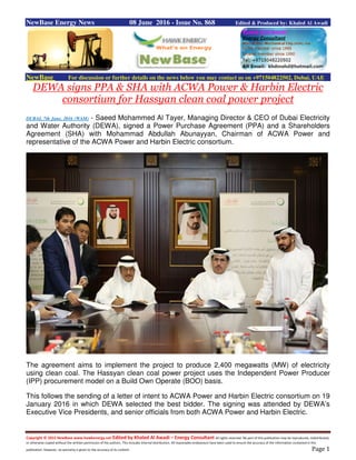 Copyright © 2015 NewBase www.hawkenergy.net Edited by Khaled Al Awadi – Energy Consultant All rights reserved. No part of this publication may be reproduced, redistributed,
or otherwise copied without the written permission of the authors. This includes internal distribution. All reasonable endeavours have been used to ensure the accuracy of the information contained in this
publication. However, no warranty is given to the accuracy of its content. Page 1
NewBase Energy News 08 June 2016 - Issue No. 868 Edited & Produced by: Khaled Al Awadi
NewBase For discussion or further details on the news below you may contact us on +971504822502, Dubai, UAE
DEWA signs PPA & SHA with ACWA Power & Harbin Electric
consortium for Hassyan clean coal power project
DUBAI, 7th June, 2016 (WAM) - Saeed Mohammed Al Tayer, Managing Director & CEO of Dubai Electricity
and Water Authority (DEWA), signed a Power Purchase Agreement (PPA) and a Shareholders
Agreement (SHA) with Mohammad Abdullah Abunayyan, Chairman of ACWA Power and
representative of the ACWA Power and Harbin Electric consortium.
The agreement aims to implement the project to produce 2,400 megawatts (MW) of electricity
using clean coal. The Hassyan clean coal power project uses the Independent Power Producer
(IPP) procurement model on a Build Own Operate (BOO) basis.
This follows the sending of a letter of intent to ACWA Power and Harbin Electric consortium on 19
January 2016 in which DEWA selected the best bidder. The signing was attended by DEWA’s
Executive Vice Presidents, and senior officials from both ACWA Power and Harbin Electric.
 