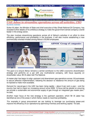 Copyright © 2015 NewBase www.hawkenergy.net Edited by Khaled Al Awadi – Energy Consultant All rights reserved. No part of this publication may be reproduced, redistributed,
or otherwise copied without the written permission of the authors. This includes internal distribution. All reasonable endeavours have been used to ensure the accuracy of the information contained in this
publication. However, no warranty is given to the accuracy of its content. Page 1
NewBase Energy News 13 June 2016 - Issue No. 871 Edited & Produced by: Khaled Al Awadi
NewBase For discussion or further details on the news below you may contact us on +971504822502, Dubai, UAE
UAE:Adnoc to streamline operations across all activities, CEO
The National - Frank Kane
Sultan Al Jaber, the Minister of State and chief executive of Abu Dhabi National Oil Company, has
revealed further details of his ambitious strategy to make the government-owned company a world
leader in the energy sector.
The plan involves streamlining operations across all of Adnoc’s activities in an effort to drive
efficiency, performance and profitability in the business. It will also involve establishing a new
commercially oriented mindset among Adnoc’s 55,000 employees.
The goal is to ensure Adnoc remains a central contributor to the UAE’s economic diversification
strategy and performs on a par with any multinational company, with focus squarely on
shareholder value, Mr Al Jaber told The National.
A master plan has begun to align upstream and downstream gas operations across 18 businesses
to secure effective implementation, following the decision to rebalance the amount of gas being
re-injected to make more available.
Demand for natural gas in the UAE has been rising rapidly – about 6 per cent a year – and the
country has had to import an increasing amount since 2008. “A focus will be placed on ensuring
we provide a sustainable and economical supply of gas through an integrated gas master plan,"
he said.
Another major focus of the new strategy is the upstream operation, which Mr Al Jaber has
identified as one of the areas in which Adnoc needs to maximise profitability.
“For example, in group procurement we are looking to leverage our purchasing power and
improve the efficiency of our operations by optimising inventory and working capital," he said.
 