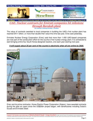 Copyright © 2015 NewBase www.hawkenergy.net Edited by Khaled Al Awadi – Energy Consultant All rights reserved. No part of this publication may be reproduced, redistributed,
or otherwise copied without the written permission of the authors. This includes internal distribution. All reasonable endeavours have been used to ensure the accuracy of the information contained in this
publication. However, no warranty is given to the accuracy of its content. Page 1
NewBase Energy News 14 June 2016 - Issue No. 872 Edited & Produced by: Khaled Al Awadi
NewBase For discussion or further details on the news below you may contact us on +971504822502, Dubai, UAE
UAE: Nuclear contracts for Emirati companies hit milestone
through Barakah plant
The National -Anthony McAuley + NewBase
The value of contracts awarded to local companies in building the UAE’s first nuclear plant has
reached Dh11 billion, or more than double their value this time last year, Enec said yesterday.
Emirates Nuclear Energy Corporation (Enec) said that more than 1,400 UAE-based companies
are now part of the construction effort for the country’s first nuclear energy plant. It is scheduled to
start bringing online four South Korea-designed reactors, one each year starting next year.
It will supply about 25 per cent of the country’s electricity when all are online by 2020.
Enec and its prime contractor, Korea Electric Power Corporation (Kepco), have awarded contracts
during the past six years since the US$20bn project began, with beneficiaries including Dubai’s
Ducab and Emirates Steel.
 