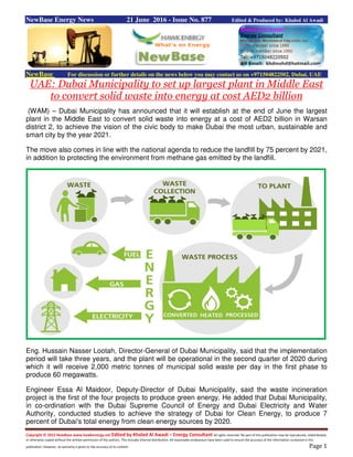 Copyright © 2015 NewBase www.hawkenergy.net Edited by Khaled Al Awadi – Energy Consultant All rights reserved. No part of this publication may be reproduced, redistributed,
or otherwise copied without the written permission of the authors. This includes internal distribution. All reasonable endeavours have been used to ensure the accuracy of the information contained in this
publication. However, no warranty is given to the accuracy of its content. Page 1
NewBase Energy News 21 June 2016 - Issue No. 877 Edited & Produced by: Khaled Al Awadi
NewBase For discussion or further details on the news below you may contact us on +971504822502, Dubai, UAE
UAE: Dubai Municipality to set up largest plant in Middle East
to convert solid waste into energy at cost AED2 billion
(WAM) – Dubai Municipality has announced that it will establish at the end of June the largest
plant in the Middle East to convert solid waste into energy at a cost of AED2 billion in Warsan
district 2, to achieve the vision of the civic body to make Dubai the most urban, sustainable and
smart city by the year 2021.
The move also comes in line with the national agenda to reduce the landfill by 75 percent by 2021,
in addition to protecting the environment from methane gas emitted by the landfill.
Eng. Hussain Nasser Lootah, Director-General of Dubai Municipality, said that the implementation
period will take three years, and the plant will be operational in the second quarter of 2020 during
which it will receive 2,000 metric tonnes of municipal solid waste per day in the first phase to
produce 60 megawatts.
Engineer Essa Al Maidoor, Deputy-Director of Dubai Municipality, said the waste incineration
project is the first of the four projects to produce green energy. He added that Dubai Municipality,
in co-ordination with the Dubai Supreme Council of Energy and Dubai Electricity and Water
Authority, conducted studies to achieve the strategy of Dubai for Clean Energy, to produce 7
percent of Dubai's total energy from clean energy sources by 2020.
 