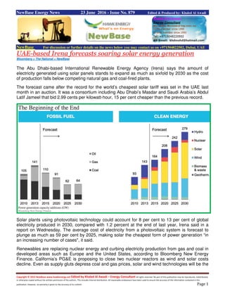 Copyright © 2015 NewBase www.hawkenergy.net Edited by Khaled Al Awadi – Energy Consultant All rights reserved. No part of this publication may be reproduced, redistributed,
or otherwise copied without the written permission of the authors. This includes internal distribution. All reasonable endeavours have been used to ensure the accuracy of the information contained in this
publication. However, no warranty is given to the accuracy of its content. Page 1
NewBase Energy News 23 June 2016 - Issue No. 879 Edited & Produced by: Khaled Al Awadi
NewBase For discussion or further details on the news below you may contact us on +971504822502, Dubai, UAE
UAE-based Irena forecasts soaring solar energy generation
Bloomberg + The National + NewBase
The Abu Dhabi-based International Renewable Energy Agency (Irena) says the amount of
electricity generated using solar panels stands to expand as much as sixfold by 2030 as the cost
of production falls below competing natural gas and coal-fired plants.
The forecast came after the record for the world’s cheapest solar tariff was set in the UAE last
month in an auction. It was a consortium including Abu Dhabi’s Masdar and Saudi Arabia’s Abdul
Latif Jameel that bid 2.99 cents per kilowatt-hour, 15 per cent cheaper than the previous record.
Solar plants using photovoltaic technology could account for 8 per cent to 13 per cent of global
electricity produced in 2030, compared with 1.2 percent at the end of last year, Irena said in a
report on Wednesday. The average cost of electricity from a photovoltaic system is forecast to
plunge as much as 59 per cent by 2025, making solar the cheapest form of power generation “in
an increasing number of cases", it said.
Renewables are replacing nuclear energy and curbing electricity production from gas and coal in
developed areas such as Europe and the United States, according to Bloomberg New Energy
Finance. California’s PG&E is proposing to close two nuclear reactors as wind and solar costs
decline. Even as supply gluts depress coal and gas prices, solar and wind technologies will be the
 