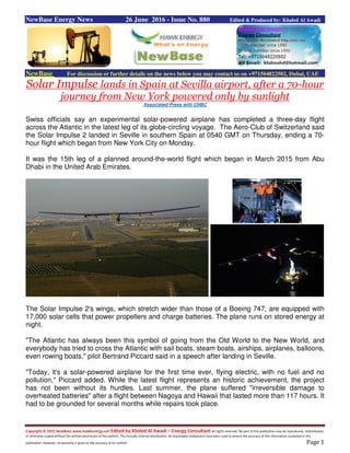 Copyright © 2015 NewBase www.hawkenergy.net Edited by Khaled Al Awadi – Energy Consultant All rights reserved. No part of this publication may be reproduced, redistributed,
or otherwise copied without the written permission of the authors. This includes internal distribution. All reasonable endeavours have been used to ensure the accuracy of the information contained in this
publication. However, no warranty is given to the accuracy of its content. Page 1
NewBase Energy News 26 June 2016 - Issue No. 880 Edited & Produced by: Khaled Al Awadi
NewBase For discussion or further details on the news below you may contact us on +971504822502, Dubai, UAE
Solar Impulse lands in Spain at Sevilla airport, after a 70-hour
journey from New York powered only by sunlight
Associated Press with CNBC
Swiss officials say an experimental solar-powered airplane has completed a three-day flight
across the Atlantic in the latest leg of its globe-circling voyage. The Aero-Club of Switzerland said
the Solar Impulse 2 landed in Seville in southern Spain at 0540 GMT on Thursday, ending a 70-
hour flight which began from New York City on Monday.
It was the 15th leg of a planned around-the-world flight which began in March 2015 from Abu
Dhabi in the United Arab Emirates.
The Solar Impulse 2's wings, which stretch wider than those of a Boeing 747, are equipped with
17,000 solar cells that power propellers and charge batteries. The plane runs on stored energy at
night.
"The Atlantic has always been this symbol of going from the Old World to the New World, and
everybody has tried to cross the Atlantic with sail boats, steam boats, airships, airplanes, balloons,
even rowing boats," pilot Bertrand Piccard said in a speech after landing in Seville.
"Today, it's a solar-powered airplane for the first time ever, flying electric, with no fuel and no
pollution," Piccard added. While the latest flight represents an historic achievement, the project
has not been without its hurdles. Last summer, the plane suffered "irreversible damage to
overheated batteries" after a flight between Nagoya and Hawaii that lasted more than 117 hours. It
had to be grounded for several months while repairs took place.
 