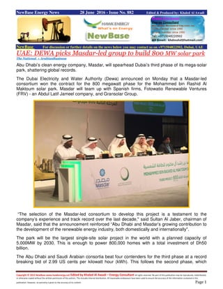 Copyright © 2015 NewBase www.hawkenergy.net Edited by Khaled Al Awadi – Energy Consultant All rights reserved. No part of this publication may be reproduced, redistributed,
or otherwise copied without the written permission of the authors. This includes internal distribution. All reasonable endeavours have been used to ensure the accuracy of the information contained in this
publication. However, no warranty is given to the accuracy of its content. Page 1
NewBase Energy News 28 June 2016 - Issue No. 882 Edited & Produced by: Khaled Al Awadi
NewBase For discussion or further details on the news below you may contact us on +971504822502, Dubai, UAE
UAE: DEWA picks Masdar-led group to build 800 MW solar park
The National + ArabianBusiness
Abu Dhabi’s clean energy company, Masdar, will spearhead Dubai’s third phase of its mega-solar
park, shattering global records.
The Dubai Electricity and Water Authority (Dewa) announced on Monday that a Masdar-led
consortium won the contract for the 800 megawatt phase for the Mohammed bin Rashid Al
Maktoum solar park. Masdar will team up with Spanish firms, Fotowatio Renewable Ventures
(FRV) - an Abdul Latif Jameel company, and Gransolar Group.
“The selection of the Masdar-led consortium to develop this project is a testament to the
company’s experience and track record over the last decade," said Sultan Al Jaber, chairman of
Masdar, said that the announcement reinforced “Abu Dhabi and Masdar’s growing contribution to
the development of the renewable energy industry, both domestically and internationally".
The park will be the largest single-site solar project in the world with a planned capacity of
5,000MW by 2030. This is enough to power 800,000 homes with a total investment of Dh50
billion.
The Abu Dhabi and Saudi Arabian consortia beat four contenders for the third phase at a record
breaking bid of 2.99 US cents per kilowatt hour (kWh). This follows the second phase, which
 
