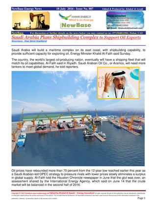Copyright © 2015 NewBase www.hawkenergy.net Edited by Khaled Al Awadi – Energy Consultant All rights reserved. No part of this publication may be reproduced, redistributed,
or otherwise copied without the written permission of the authors. This includes internal distribution. All reasonable endeavours have been used to ensure the accuracy of the information contained in this
publication. However, no warranty is given to the accuracy of its content. Page 1
NewBase Energy News 18 July 2016 - Issue No. 887 Edited & Produced by: Khaled Al Awadi
NewBase For discussion or further details on the news below you may contact us on +971504822502, Dubai, UAE
Saudi Arabia Plans Shipbuilding Complex to Support Oil Exports
Bloomberg - Wael Mahdi WaelMahdi
Saudi Arabia will build a maritime complex on its east coast, with shipbuilding capability, to
provide sufficient capacity for exporting oil, Energy Minister Khalid Al-Falih said Sunday.
The country, the world’s largest oil-producing nation, eventually will have a shipping fleet that will
match its oil capabilities, Al-Falih said in Riyadh. Saudi Arabian Oil Co., or Aramco, will need more
tankers to meet global demand, he told reporters.
Oil prices have rebounded more than 70 percent from the 12-year low reached earlier this year as
a Saudi Arabian-led OPEC strategy to pressure rivals with lower prices slowly eliminates a surplus
in global supply. Al-Falih told the Houston Chronicle newspaper in June that the glut was over, an
assessment shared by the International Energy Agency, which said on June 14 that the crude
market will be balanced in the second half of 2016.
 
