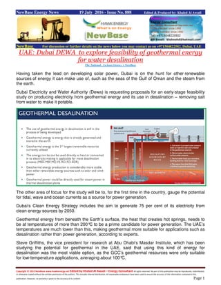 Copyright © 2015 NewBase www.hawkenergy.net Edited by Khaled Al Awadi – Energy Consultant All rights reserved. No part of this publication may be reproduced, redistributed,
or otherwise copied without the written permission of the authors. This includes internal distribution. All reasonable endeavours have been used to ensure the accuracy of the information contained in this
publication. However, no warranty is given to the accuracy of its content. Page 1
NewBase Energy News 19 July 2016 - Issue No. 888 Edited & Produced by: Khaled Al Awadi
NewBase For discussion or further details on the news below you may contact us on +971504822502, Dubai, UAE
UAE: Dubai DEWA to explore feasibility of geothermal energy
for water desalination
The National - LeAnne Graves + NewBase
Having taken the lead on developing solar power, Dubai is on the hunt for other renewable
sources of energy it can make use of, such as the seas of the Gulf of Oman and the steam from
the earth.
Dubai Electricity and Water Authority (Dewa) is requesting proposals for an early-stage feasibility
study on producing electricity from geothermal energy and its use in desalination – removing salt
from water to make it potable.
The other area of focus for the study will be to, for the first time in the country, gauge the potential
for tidal, wave and ocean currents as a source for power generation.
Dubai’s Clean Energy Strategy includes the aim to generate 75 per cent of its electricity from
clean energy sources by 2050.
Geothermal energy from beneath the Earth’s surface, the heat that creates hot springs, needs to
be at temperatures of more than 200°C to be a prime candidate for power generation. The UAE’s
temperatures are much lower than this, making geothermal more suitable for applications such as
desalination rather than power generation, according to experts.
Steve Griffiths, the vice president for research at Abu Dhabi’s Masdar Institute, which has been
studying the potential for geothermal in the UAE, said that using this kind of energy for
desalination was the most viable option, as the GCC’s geothermal resources were only suitable
for low-temperature applications, averaging about 100°C.
 