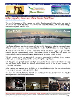 Copyright © 2015 NewBase www.hawkenergy.net Edited by Khaled Al Awadi – Energy Consultant All rights reserved. No part of this publication may be reproduced, redistributed,
or otherwise copied without the written permission of the authors. This includes internal distribution. All reasonable endeavours have been used to ensure the accuracy of the information contained in this
publication. However, no warranty is given to the accuracy of its content. Page 1
NewBase Energy News 24 July 2016 - Issue No. 891 Edited & Produced by: Khaled Al Awadi
NewBase For discussion or further details on the news below you may contact us on +971504822502, Dubai, UAE
Solar Impulse: Zero-fuel plane begins final flight
By Jonathan AmosBBC Science Correspondent
The zero-fuel aeroplane, Solar Impulse, has left the Egyptian capital, Cairo, on the last leg of its
global tour. The aircraft should take about 48 hours to reach Abu Dhabi, UEA - the place it began
the circumnavigation in March 2015.
Pilot Bertrand Piccard is at the controls one final time. His flight ought to be fairly straightforward,
although his team has some concerns about how the heat in the Middle East may affect the plane.
Mr Piccard is likely to have to spend a lot of time at high altitude on oxygen to get above the
thermals and the turbulence they induce. The warmer, thinner air above the Saudi desert also
means Solar Impulse's motors will have to work harder to propel the vehicle forward.
This will require careful management of the energy reserves in the plane's lithium polymer
batteries, to be sure they can sustain the aircraft through the night hours.
"We thought it was going to be an easy flight because it's always good weather between Egypt
and Abu Dhabi across Saudi. But actually, it's extremely difficult to find a good strategy," Mr
Piccard told BBC News.
Solar Impulse has covered some 30,000km in its quest to become the first plane to circle the
world using no fuel, just the energy from the Sun.
The Cairo-Abu Dhabi flight marks the 17th and final segment in the journey, which has included
crossings of the Pacific and Atlantic oceans.
 
