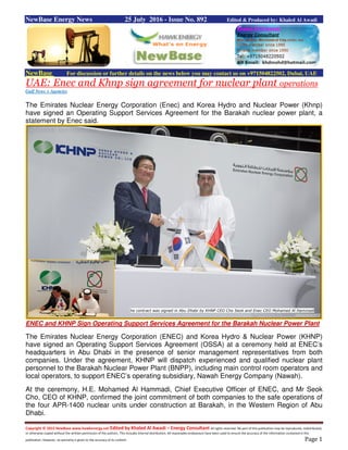 Copyright © 2015 NewBase www.hawkenergy.net Edited by Khaled Al Awadi – Energy Consultant All rights reserved. No part of this publication may be reproduced, redistributed,
or otherwise copied without the written permission of the authors. This includes internal distribution. All reasonable endeavours have been used to ensure the accuracy of the information contained in this
publication. However, no warranty is given to the accuracy of its content. Page 1
NewBase Energy News 25 July 2016 - Issue No. 892 Edited & Produced by: Khaled Al Awadi
NewBase For discussion or further details on the news below you may contact us on +971504822502, Dubai, UAE
UAE: Enec and Khnp sign agreement for nuclear plant operations
Gulf News + Agencies
The Emirates Nuclear Energy Corporation (Enec) and Korea Hydro and Nuclear Power (Khnp)
have signed an Operating Support Services Agreement for the Barakah nuclear power plant, a
statement by Enec said.
ENEC and KHNP Sign Operating Support Services Agreement for the Barakah Nuclear Power Plant
The Emirates Nuclear Energy Corporation (ENEC) and Korea Hydro & Nuclear Power (KHNP)
have signed an Operating Support Services Agreement (OSSA) at a ceremony held at ENEC’s
headquarters in Abu Dhabi in the presence of senior management representatives from both
companies. Under the agreement, KHNP will dispatch experienced and qualified nuclear plant
personnel to the Barakah Nuclear Power Plant (BNPP), including main control room operators and
local operators, to support ENEC’s operating subsidiary, Nawah Energy Company (Nawah).
At the ceremony, H.E. Mohamed Al Hammadi, Chief Executive Officer of ENEC, and Mr Seok
Cho, CEO of KHNP, confirmed the joint commitment of both companies to the safe operations of
the four APR-1400 nuclear units under construction at Barakah, in the Western Region of Abu
Dhabi.
he contract was signed in Abu Dhabi by KHNP CEO Cho Seok and Enec CEO Mohamed Al Hammadi
 