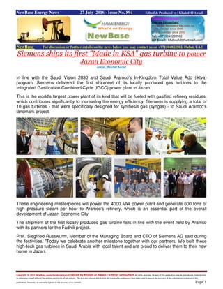 Copyright © 2015 NewBase www.hawkenergy.net Edited by Khaled Al Awadi – Energy Consultant All rights reserved. No part of this publication may be reproduced, redistributed,
or otherwise copied without the written permission of the authors. This includes internal distribution. All reasonable endeavours have been used to ensure the accuracy of the information contained in this
publication. However, no warranty is given to the accuracy of its content. Page 1
NewBase Energy News 27 July 2016 - Issue No. 894 Edited & Produced by: Khaled Al Awadi
NewBase For discussion or further details on the news below you may contact us on +971504822502, Dubai, UAE
Siemens ships its first "Made in KSA" gas turbine to power
Jazan Economic City
Zawya - Baschar Kassar
In line with the Saudi Vision 2030 and Saudi Aramco's In-Kingdom Total Value Add (iktva)
program, Siemens delivered the first shipment of its locally produced gas turbines to the
Integrated Gasification Combined Cycle (IGCC) power plant in Jazan.
This is the world's largest power plant of its kind that will be fueled with gasified refinery residues,
which contributes significantly to increasing the energy efficiency. Siemens is supplying a total of
10 gas turbines - that were specifically designed for synthesis gas (syngas) - to Saudi Aramco's
landmark project.
These engineering masterpieces will power the 4000 MW power plant and generate 600 tons of
high pressure steam per hour to Aramco's refinery, which is an essential part of the overall
development of Jazan Economic City.
The shipment of the first locally produced gas turbine falls in line with the event held by Aramco
with its partners for the Fadhili project.
Prof. Siegfried Russwurm, Member of the Managing Board and CTO of Siemens AG said during
the festivities, "Today we celebrate another milestone together with our partners. We built these
high-tech gas turbines in Saudi Arabia with local talent and are proud to deliver them to their new
home in Jazan.
 