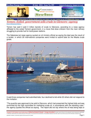 Copyright © 2015 NewBase www.hawkenergy.net Edited by Khaled Al Awadi – Energy Consultant All rights reserved. No part of this publication may be reproduced, redistributed,
or otherwise copied without the written permission of the authors. This includes internal distribution. All reasonable endeavours have been used to ensure the accuracy of the information contained in this
publication. However, no warranty is given to the accuracy of its content. Page 1
NewBase Energy News 28 July 2016 - Issue No. 895 Edited & Produced by: Khaled Al Awadi
NewBase For discussion or further details on the news below you may contact us on +971504822502, Dubai, UAE
Yemen: Exiled government sells crude to Glencore -agency
Reuters/Mohammed Dabbous
Yemen has said it sold 3 million barrels of crude to Glencore, according to a news agency
affiliated to the exiled Yemeni government, in a move that drew criticism from the main refinery
struggling to provide fuel for local power stations.
The Sabanew.net news agency quoted an oil ministry official as saying the deal was the result of
a tender, in which 29 international companies were invited to submit bids for the Masila crude
grade.
It said three companies had submitted bids, four declined to bid while 22 others did not respond to
the invitation.
"The quantity was approved to be sold to Glencore, which had presented the highest bids and was
confirmed by the high committee for marketing crude oil, in accordance with the standing rules,"
the agency quoted the official as saying. The report did not say where the oil was being kept or
 