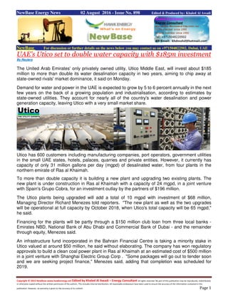 Copyright © 2015 NewBase www.hawkenergy.net Edited by Khaled Al Awadi – Energy Consultant All rights reserved. No part of this publication may be reproduced, redistributed,
or otherwise copied without the written permission of the authors. This includes internal distribution. All reasonable endeavours have been used to ensure the accuracy of the information contained in this
publication. However, no warranty is given to the accuracy of its content. Page 1
NewBase Energy News 02 August 2016 - Issue No. 898 Edited & Produced by: Khaled Al Awadi
NewBase For discussion or further details on the news below you may contact us on +971504822502, Dubai, UAE
UAE's Utico set to double water capacity with $185m investment
By Reuters
The United Arab Emirates' only privately owned utility, Utico Middle East, will invest about $185
million to more than double its water desalination capacity in two years, aiming to chip away at
state-owned rivals' market dominance, it said on Monday.
Demand for water and power in the UAE is expected to grow by 5 to 6 percent annually in the next
few years on the back of a growing population and industrialisation, according to estimates by
state-owned utilities. They account for nearly all of the country's water desalination and power
generation capacity, leaving Utico with a very small market share.
Utico has 600 customers including manufacturing companies, port operators, government utilities
in the small UAE states, hotels, palaces, quarries and private entities. However, it currently has
capacity of only 31 million gallons per day (mgpd) of desalinated water, from four plants in the
northern emirate of Ras al Khaimah.
To more than double capacity it is building a new plant and upgrading two existing plants. The
new plant is under construction in Ras al Khaimah with a capacity of 24 mgpd, in a joint venture
with Spain's Grupo Cobra, for an investment outlay by the partners of $196 million.
The Utico plants being upgraded will add a total of 10 mgpd with investment of $68 million,
Managing Director Richard Menezes told reporters. "The new plant as well as the two upgrades
will be operational at full capacity by October 2018, when Utico's total capacity will be 65 mgpd,"
he said.
Financing for the plants will be partly through a $150 million club loan from three local banks -
Emirates NBD, National Bank of Abu Dhabi and Commercial Bank of Dubai - and the remainder
through equity, Menezes said.
An infrastructure fund incorporated in the Bahrain Financial Centre is taking a minority stake in
Utico valued at around $50 million, he said without elaborating. The company has won regulatory
approvals to build a clean coal power plant in Ras al Khaimah at an estimated cost of $500 million
in a joint venture with Shanghai Electric Group Corp . "Some packages will go out to tender soon
and we are seeking project finance," Menezes said, adding that completion was scheduled for
2019.
 