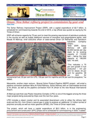 Copyright © 2015 NewBase www.hawkenergy.net Edited by Khaled Al Awadi – Energy Consultant All rights reserved. No part of this publication may be reproduced, redistributed,
or otherwise copied without the written permission of the authors. This includes internal distribution. All reasonable endeavours have been used to ensure the accuracy of the information contained in this
publication. However, no warranty is given to the accuracy of its content. Page 1
NewBase Energy News 03 August 2016 - Issue No. 899 Edited & Produced by: Khaled Al Awadi
NewBase For discussion or further details on the news below you may contact us on +971504822502, Dubai, UAE
Oman: New Sohar refinery project to commission by year-end
Oman Times
The Sohar Refinery Improvement Project (SRIP), with a capital expenditure of $2.7 billion, is
scheduled for commissioning towards the end of 2016, a top official was quoted as saying by the
Times of Oman.
SRIP will enhance capacity by 70 per cent to meet the growing requirement of petroleum products
in the country as well as supply additional volumes to aromatics and polypropylene plants, said
Musab Al Mahruqi, chief executive officer of state-owned Oman Oil Refineries and Petroleum
Industries Company
(Orpic).
“With SRIP, Sohar
Refinery will add
82,000 barrels per day
(bpd) to its existing
capacity of 116,000
bpd – taking the total
capacity to 198,000
bpd,” he said.
“This indicates a 70
per cent growth in fuel
production – 141 per
cent for diesel, 34 per
cent for gasoline, 98
per cent for
kerosene/jet fuel, 93 per cent for LPG, 159 per cent for naphtha and 56 per cent for propylene,” he
added.
Meanwhile, another major venture - Muscat Sohar Product Pipeline (MSPP) project - will entail a
pipeline connection between Mina Al Fahal Refinery, Sohar Refinery with an intermediate terminal
at Al Jifnain, as well as the pipeline connection from Al Jifnain to the new Muscat International
Airport.
Al Mahruqi said that Liwa Plastic Industries Complex (LPIC) is one of the biggest among the three
major projects being executed by Orpic over the next four years.
LPIC includes a steam cracker and its associated downstream units to utilise the refinery light
ends and the C2+ from Oman’s natural gas in order to produce an additional 1.2 million tonnes of
polymers annually as well as motor gasoline (MTBE), the Times of Oman report said.
The project, which will have a capital expenditure of $6.5 billion, is in the engineering,
procurement and construction (EPC) phase and is scheduled for commissioning in 2020, it added.
 