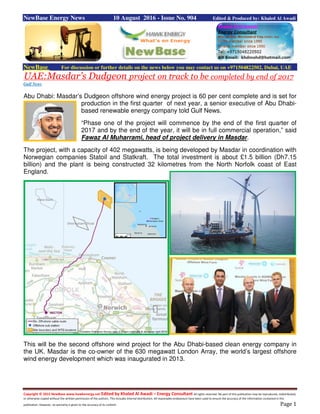 Copyright © 2015 NewBase www.hawkenergy.net Edited by Khaled Al Awadi – Energy Consultant All rights reserved. No part of this publication may be reproduced, redistributed,
or otherwise copied without the written permission of the authors. This includes internal distribution. All reasonable endeavours have been used to ensure the accuracy of the information contained in this
publication. However, no warranty is given to the accuracy of its content. Page 1
NewBase Energy News 10 August 2016 - Issue No. 904 Edited & Produced by: Khaled Al Awadi
NewBase For discussion or further details on the news below you may contact us on +971504822502, Dubai, UAE
UAE:Masdar’s Dudgeon project on track to be completed by end of 2017
Gulf News
Abu Dhabi: Masdar’s Dudgeon offshore wind energy project is 60 per cent complete and is set for
production in the first quarter of next year, a senior executive of Abu Dhabi-
based renewable energy company told Gulf News.
“Phase one of the project will commence by the end of the first quarter of
2017 and by the end of the year, it will be in full commercial operation,” said
Fawaz Al Muharrami, head of project delivery in Masdar.
The project, with a capacity of 402 megawatts, is being developed by Masdar in coordination with
Norwegian companies Statoil and Statkraft. The total investment is about £1.5 billion (Dh7.15
billion) and the plant is being constructed 32 kilometres from the North Norfolk coast of East
England.
This will be the second offshore wind project for the Abu Dhabi-based clean energy company in
the UK. Masdar is the co-owner of the 630 megawatt London Array, the world’s largest offshore
wind energy development which was inaugurated in 2013.
 