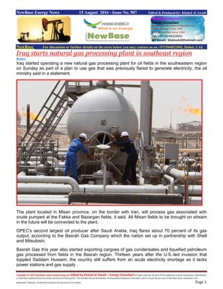 Copyright © 2015 NewBase www.hawkenergy.net Edited by Khaled Al Awadi – Energy Consultant All rights reserved. No part of this publication may be reproduced, redistributed,
or otherwise copied without the written permission of the authors. This includes internal distribution. All reasonable endeavours have been used to ensure the accuracy of the information contained in this
publication. However, no warranty is given to the accuracy of its content. Page 1
NewBase Energy News 15 August 2016 - Issue No. 907 Edited & Produced by: Khaled Al Awadi
NewBase For discussion or further details on the news below you may contact us on +971504822502, Dubai, UAE
Iraq starts natural gas processing plant in southeast region
Reuters
Iraq started operating a new natural gas processing plant for oil fields in the southeastern region
on Sunday as part of a plan to use gas that was previously flared to generate electricity, the oil
ministry said in a statement.
The plant located in Misan province, on the border with Iran, will process gas associated with
crude pumped at the Fakka and Bazargan fields, it said. All Misan fields to be brought on stream
in the future will be connected to the plant.
OPEC's second largest oil producer after Saudi Arabia, Iraq flares about 70 percent of its gas
output, according to the Basrah Gas Company which the nation set up in partnership with Shell
and Mitsubishi.
Basrah Gas this year also started exporting cargoes of gas condensates and liquefied petroleum
gas processed from fields in the Basrah region. Thirteen years after the U.S.-led invasion that
toppled Saddam Hussein, the country still suffers from an acute electricity shortage as it lacks
power stations and gas supply .
 