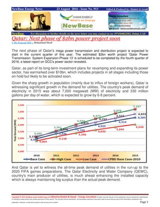 Copyright © 2015 NewBase www.hawkenergy.net Edited by Khaled Al Awadi – Energy Consultant All rights reserved. No part of this publication may be reproduced, redistributed,
or otherwise copied without the written permission of the authors. This includes internal distribution. All reasonable endeavours have been used to ensure the accuracy of the information contained in this
publication. However, no warranty is given to the accuracy of its content. Page 1
NewBase Energy News 23 August 2016 - Issue No. 913 Edited & Produced by: Khaled Al Awadi
NewBase For discussion or further details on the news below you may contact us on +971504822502, Dubai, UAE
Qatar: Next phase of $2bn power project soon
© The Peninsula 2016 = Mohammad Shoeb
The next phase of Qatar's mega power transmission and distribution project is expected to
start in the current quarter of this year. The estimated $2bn worth project 'Qatar Power
Transmission System Expansion-Phase 13' is scheduled to be completed by the fourth quarter of
2018, a latest report on GCC's power sector revealed.
Qatar, as part of its long-term investment plans for revamping and expanding its power
sector, has earmarked over $10bn, which includes projects in all stages including those
on hold but likely to be activated soon.
Given the sharp growth in population (mainly due to influx of foreign workers), Qatar is
witnessing significant growth in the demand for utilities. The country's peak demand of
electricity in 2015 was about 7,000 megawatt (MW) of electricity and 330 million
gallons per day of water, which is expected to grow by 6-8 percent.
And Qatar is yet to witness the all-time peak demand of utilities in the run-up to the
2020 FIFA games preparations. The Qatar Electricity and Water Company (QEWC),
country's main producer of utilities, is much ahead enhancing the installed capacity
which is always maintaining big surplus than the actual peak demand.
 
