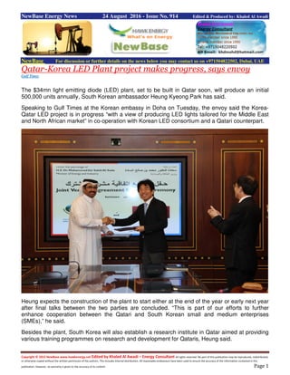 Copyright © 2015 NewBase www.hawkenergy.net Edited by Khaled Al Awadi – Energy Consultant All rights reserved. No part of this publication may be reproduced, redistributed,
or otherwise copied without the written permission of the authors. This includes internal distribution. All reasonable endeavours have been used to ensure the accuracy of the information contained in this
publication. However, no warranty is given to the accuracy of its content. Page 1
NewBase Energy News 24 August 2016 - Issue No. 914 Edited & Produced by: Khaled Al Awadi
NewBase For discussion or further details on the news below you may contact us on +971504822502, Dubai, UAE
Qatar-Korea LED Plant project makes progress, says envoy
Gulf Times
The $34mn light emitting diode (LED) plant, set to be built in Qatar soon, will produce an initial
500,000 units annually, South Korean ambassador Heung Kyeong Park has said.
Speaking to Gulf Times at the Korean embassy in Doha on Tuesday, the envoy said the Korea-
Qatar LED project is in progress “with a view of producing LED lights tailored for the Middle East
and North African market” in co-operation with Korean LED consortium and a Qatari counterpart.
Heung expects the construction of the plant to start either at the end of the year or early next year
after final talks between the two parties are concluded. “This is part of our efforts to further
enhance cooperation between the Qatari and South Korean small and medium enterprises
(SMEs),” he said.
Besides the plant, South Korea will also establish a research institute in Qatar aimed at providing
various training programmes on research and development for Qataris, Heung said.
 