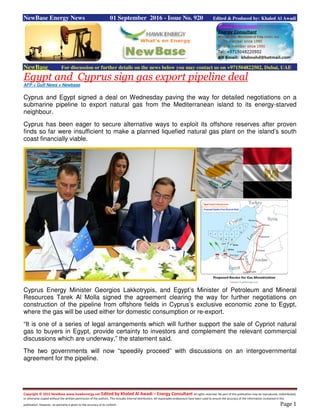 Copyright © 2015 NewBase www.hawkenergy.net Edited by Khaled Al Awadi – Energy Consultant All rights reserved. No part of this publication may be reproduced, redistributed,
or otherwise copied without the written permission of the authors. This includes internal distribution. All reasonable endeavours have been used to ensure the accuracy of the information contained in this
publication. However, no warranty is given to the accuracy of its content. Page 1
NewBase Energy News 01 September 2016 - Issue No. 920 Edited & Produced by: Khaled Al Awadi
NewBase For discussion or further details on the news below you may contact us on +971504822502, Dubai, UAE
Egypt and Cyprus sign gas export pipeline deal
AFP + Gulf News + Newbase
Cyprus and Egypt signed a deal on Wednesday paving the way for detailed negotiations on a
submarine pipeline to export natural gas from the Mediterranean island to its energy-starved
neighbour.
Cyprus has been eager to secure alternative ways to exploit its offshore reserves after proven
finds so far were insufficient to make a planned liquefied natural gas plant on the island’s south
coast financially viable.
Cyprus Energy Minister Georgios Lakkotrypis, and Egypt’s Minister of Petroleum and Mineral
Resources Tarek Al Molla signed the agreement clearing the way for further negotiations on
construction of the pipeline from offshore fields in Cyprus’s exclusive economic zone to Egypt,
where the gas will be used either for domestic consumption or re-export.
“It is one of a series of legal arrangements which will further support the sale of Cypriot natural
gas to buyers in Egypt, provide certainty to investors and complement the relevant commercial
discussions which are underway,” the statement said.
The two governments will now “speedily proceed” with discussions on an intergovernmental
agreement for the pipeline.
 