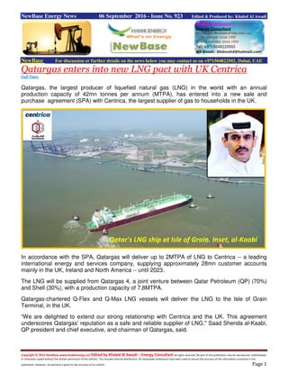 Copyright © 2015 NewBase www.hawkenergy.net Edited by Khaled Al Awadi – Energy Consultant All rights reserved. No part of this publication may be reproduced, redistributed,
or otherwise copied without the written permission of the authors. This includes internal distribution. All reasonable endeavours have been used to ensure the accuracy of the information contained in this
publication. However, no warranty is given to the accuracy of its content. Page 1
NewBase Energy News 06 September 2016 - Issue No. 923 Edited & Produced by: Khaled Al Awadi
NewBase For discussion or further details on the news below you may contact us on +971504822502, Dubai, UAE
Qatargas enters into new LNG pact with UK Centrica
Gulf Times
Qatargas, the largest producer of liquefied natural gas (LNG) in the world with an annual
production capacity of 42mn tonnes per annum (MTPA), has entered into a new sale and
purchase agreement (SPA) with Centrica, the largest supplier of gas to households in the UK.
In accordance with the SPA, Qatargas will deliver up to 2MTPA of LNG to Centrica -- a leading
international energy and services company, supplying approximately 28mn customer accounts
mainly in the UK, Ireland and North America -- until 2023.
The LNG will be supplied from Qatargas 4, a joint venture between Qatar Petroleum (QP) (70%)
and Shell (30%), with a production capacity of 7.8MTPA.
Qatargas-chartered Q-Flex and Q-Max LNG vessels will deliver the LNG to the Isle of Grain
Terminal, in the UK.
“We are delighted to extend our strong relationship with Centrica and the UK. This agreement
underscores Qatargas’ reputation as a safe and reliable supplier of LNG," Saad Sherida al-Kaabi,
QP president and chief executive, and chairman of Qatargas, said.
Qatar's LNG ship at Isle of Grain. Inset, al-Kaabi
 