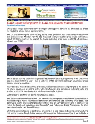 Copyright © 2015 NewBase www.hawkenergy.net Edited by Khaled Al Awadi – Energy Consultant All rights reserved. No part of this publication may be reproduced, redistributed,
or otherwise copied without the written permission of the authors. This includes internal distribution. All reasonable endeavours have been used to ensure the accuracy of the information contained in this
publication. However, no warranty is given to the accuracy of its content. Page 1
NewBase Energy News 21 September 2016 - Issue No. 929 Edited & Produced by: Khaled Al Awadi
NewBase For discussion or further details on the news below you may contact us on +971504822502, Dubai, UAE
Cheap solar power in UAE can squeeze manufacturersUAE:
The National - LeAnne Graves
Cheap solar energy can help to tackle the region’s rising power demand, but difficulties are ahead
for incubating a local market as margins thin.
The UAE is redefining the solar industry as the latest project in Abu Dhabi attracted record low
bids announced on Monday. For the 350 megawatt solar photovoltaic (PV) project in Sweihan,
about 120 kilometres from the capital, the lowest submitted price came in at 2.42 US cents per
kilowatt hour (kWh).
This is so low that the solar used to generate 16,000 kWh for an average home in the UAE would
cost less than Dh1,500 a year – that is just over Dh100 per month (although actual retail prices
depend on many variables).
Many said that this is the beginning of the end, with competition squeezing margins to the point of
no return. Developers are sitting pretty, with manufacturers and contractors rushing to battle one
another to bring the lowest price and join these major solar projects.
But the loser in all of this will be the manufacturing sector.
The Saudi Arabian developer Abdul Latif Jameel said price pressure could drive consolidation in
manufacturing as higher volumes and component efficiency are also supporting lower costs. "We
continue to submit proposals for projects worldwide that are very competitive and in each one, we
reflect the latest cost calculations and forecasts," said Roberto de Diego Arozamena, the chief
executive of Abdul Latif Jameel Energy.
While the region is looking to set the bar on pricing, it is also hoping to become a manufacturing
hub for the industry. Saudi Arabia was one of the countries that announced how it wanted to be a
 