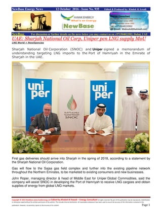Copyright © 2015 NewBase www.hawkenergy.net Edited by Khaled Al Awadi – Energy Consultant All rights reserved. No part of this publication may be reproduced, redistributed,
or otherwise copied without the written permission of the authors. This includes internal distribution. All reasonable endeavours have been used to ensure the accuracy of the information contained in this
publication. However, no warranty is given to the accuracy of its content. Page 1
NewBase Energy News 12 October 2016 - Issue No. 935 Edited & Produced by: Khaled Al Awadi
NewBase For discussion or further details on the news below you may contact us on +971504822502, Dubai, UAE
UAE: Sharjah National Oil Corp, Uniper pen LNG supply MoU
LNG World + NewAgencies
Sharjah National Oil Corporation (SNOC) and Uniper signed a memorandum of
understanding targeting LNG imports to the Port of Hamriyah in the Emirate of
Sharjah in the UAE.
First gas deliveries should arrive into Sharjah in the spring of 2018, according to a statement by
the Sharjah National Oil Corporation.
Gas will flow to the Sajaa gas field complex and further into the existing pipeline network
throughout the Northern Emirates, to be marketed to existing consumers and new businesses.
John Roper, managing director & head of Middle East for Uniper Global Commodities, said the
company will assist SNOC in developing the Port of Hamriyah to receive LNG cargoes and obtain
supplies of energy from global LNG markets.
 