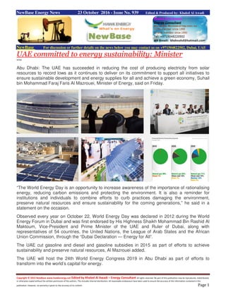 Copyright © 2015 NewBase www.hawkenergy.net Edited by Khaled Al Awadi – Energy Consultant All rights reserved. No part of this publication may be reproduced, redistributed,
or otherwise copied without the written permission of the authors. This includes internal distribution. All reasonable endeavours have been used to ensure the accuracy of the information contained in this
publication. However, no warranty is given to the accuracy of its content. Page 1
NewBase Energy News 23 October 2016 - Issue No. 939 Edited & Produced by: Khaled Al Awadi
NewBase For discussion or further details on the news below you may contact us on +971504822502, Dubai, UAE
UAE committed to energy sustainability: Minister
WAM
Abu Dhabi: The UAE has succeeded in reducing the cost of producing electricity from solar
resources to record lows as it continues to deliver on its commitment to support all initiatives to
ensure sustainable development and energy supplies for all and achieve a green economy, Suhail
bin Mohammad Faraj Faris Al Mazrouei, Minister of Energy, said on Friday.
“The World Energy Day is an opportunity to increase awareness of the importance of rationalising
energy, reducing carbon emissions and protecting the environment. It is also a reminder for
institutions and individuals to combine efforts to curb practices damaging the environment,
preserve natural resources and ensure sustainability for the coming generations,” he said in a
statement on the occasion.
Observed every year on October 22, World Energy Day was declared in 2012 during the World
Energy Forum in Dubai and was first endorsed by His Highness Shaikh Mohammad Bin Rashid Al
Maktoum, Vice-President and Prime Minister of the UAE and Ruler of Dubai, along with
representatives of 54 countries, the United Nations, the League of Arab States and the African
Union Commission, through the “Dubai Declaration — Energy for All”.
The UAE cut gasoline and diesel and gasoline subsidies in 2015 as part of efforts to achieve
sustainability and preserve natural resources, Al Mazrouei added.
The UAE will host the 24th World Energy Congress 2019 in Abu Dhabi as part of efforts to
transform into the world’s capital for energy.
 