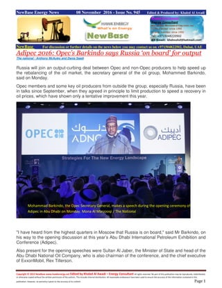 Copyright © 2015 NewBase www.hawkenergy.net Edited by Khaled Al Awadi – Energy Consultant All rights reserved. No part of this publication may be reproduced, redistributed,
or otherwise copied without the written permission of the authors. This includes internal distribution. All reasonable endeavours have been used to ensure the accuracy of the information contained in this
publication. However, no warranty is given to the accuracy of its content. Page 1
NewBase Energy News 08 November 2016 - Issue No. 945 Edited & Produced by: Khaled Al Awadi
NewBase For discussion or further details on the news below you may contact us on +971504822502, Dubai, UAE
Adipec 2016: Opec’s Barkindo says Russia ‘on board’ for output
The national - Anthony McAuley and Dania Saadi
Russia will join an output-curbing deal between Opec and non-Opec producers to help speed up
the rebalancing of the oil market, the secretary general of the oil group, Mohammed Barkindo,
said on Monday.
Opec members and some key oil producers from outside the group, especially Russia, have been
in talks since September, when they agreed in principle to limit production to speed a recovery in
oil prices, which have shown only a tentative improvement this year.
"I have heard from the highest quarters in Moscow that Russia is on board," said Mr Barkindo, on
his way to the opening discussion at this year’s Abu Dhabi International Petroleum Exhibition and
Conference (Adipec).
Also present for the opening speeches were Sultan Al Jaber, the Minister of State and head of the
Abu Dhabi National Oil Company, who is also chairman of the conference, and the chief executive
of ExxonMobil, Rex Tillerson.
Mohammad Barkindo, the Opec Secretary General, makes a speech during the opening ceremony of
Adipec in Abu Dhabi on Monday. Mona Al Marzooqi / The National
 