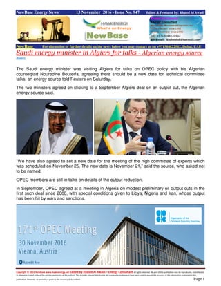 Copyright © 2015 NewBase www.hawkenergy.net Edited by Khaled Al Awadi – Energy Consultant All rights reserved. No part of this publication may be reproduced, redistributed,
or otherwise copied without the written permission of the authors. This includes internal distribution. All reasonable endeavours have been used to ensure the accuracy of the information contained in this
publication. However, no warranty is given to the accuracy of its content. Page 1
NewBase Energy News 13 November 2016 - Issue No. 947 Edited & Produced by: Khaled Al Awadi
NewBase For discussion or further details on the news below you may contact us on +971504822502, Dubai, UAE
Saudi energy minister in Algiers for talks - Algerian energy source
Reuters
The Saudi energy minister was visiting Algiers for talks on OPEC policy with his Algerian
counterpart Nouredine Bouterfa, agreeing there should be a new date for technical committee
talks, an energy source told Reuters on Saturday.
The two ministers agreed on sticking to a September Algiers deal on an output cut, the Algerian
energy source said.
"We have also agreed to set a new date for the meeting of the high committee of experts which
was scheduled on November 25. The new date is November 21," said the source, who asked not
to be named.
OPEC members are still in talks on details of the output reduction.
In September, OPEC agreed at a meeting in Algeria on modest preliminary oil output cuts in the
first such deal since 2008, with special conditions given to Libya, Nigeria and Iran, whose output
has been hit by wars and sanctions.
 