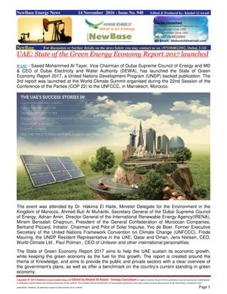 Copyright © 2015 NewBase www.hawkenergy.net Edited by Khaled Al Awadi – Energy Consultant All rights reserved. No part of this publication may be reproduced, redistributed,
or otherwise copied without the written permission of the authors. This includes internal distribution. All reasonable endeavours have been used to ensure the accuracy of the information contained in this
publication. However, no warranty is given to the accuracy of its content. Page 1
NewBase Energy News 14 November 2016 - Issue No. 948 Edited & Produced by: Khaled Al Awadi
NewBase For discussion or further details on the news below you may contact us on +971504822502, Dubai, UAE
UAE: State of the Green Energy Economy Report 2017 launched
WAM) - Saeed Mohammed Al Tayer, Vice Chairman of Dubai Supreme Council of Energy and MD
& CEO of Dubai Electricity and Water Authority (DEWA), has launched the State of Green
Economy Report 2017, a United Nations Development Program (UNDP) backed publication. The
3rd report was launched at the World Climate Summit organised during the 22nd Session of the
Conference of the Parties (COP 22) to the UNFCCC, in Marrakech, Morocco.
The event was attended by Dr. Hakima El Haite, Minister Delegate for the Environment in the
Kingdom of Morocco, Ahmed Buti Al Muhairbi, Secretary General of the Dubai Supreme Council
of Energy, Adnan Amin, Director General of the International Renewable Energy Agency(IRENA),
Miriem Bensalah Chaqroun, President of the General Confederation of Moroccan Companies,
Bertrand Piccard, Initiator, Chairman and Pilot of Solar Impulse, Yvo de Boer, Former Executive
Secretary of the United Nations Framework Convention on Climate Change (UNFCCC), Frode
Mauring, the UNDP Resident Representative in the UAE, Qatar and Oman, Jens Nielsen, CEO,
World Climate Ltd , Paul Polman , CEO of Unilever and other international personalities.
The State of Green Economy Report 2017 aims to help the UAE sustain its economic growth,
while keeping the green economy as the fuel for this growth. The report is created around the
theme of Knowledge, and aims to provide the public and private sectors with a clear overview of
the government’s plans, as well as offer a benchmark on the country’s current standing in green
economy.
 