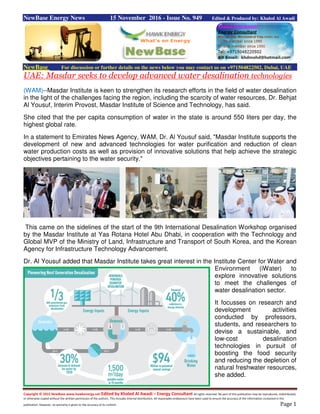 Copyright © 2015 NewBase www.hawkenergy.net Edited by Khaled Al Awadi – Energy Consultant All rights reserved. No part of this publication may be reproduced, redistributed,
or otherwise copied without the written permission of the authors. This includes internal distribution. All reasonable endeavours have been used to ensure the accuracy of the information contained in this
publication. However, no warranty is given to the accuracy of its content. Page 1
NewBase Energy News 15 November 2016 - Issue No. 949 Edited & Produced by: Khaled Al Awadi
NewBase For discussion or further details on the news below you may contact us on +971504822502, Dubai, UAE
UAE: Masdar seeks to develop advanced water desalination technologies
(WAM)--Masdar Institute is keen to strengthen its research efforts in the field of water desalination
in the light of the challenges facing the region, including the scarcity of water resources, Dr. Behjat
Al Yousuf, Interim Provost, Masdar Institute of Science and Technology, has said.
She cited that the per capita consumption of water in the state is around 550 liters per day, the
highest global rate.
In a statement to Emirates News Agency, WAM, Dr. Al Yousuf said, "Masdar Institute supports the
development of new and advanced technologies for water purification and reduction of clean
water production costs as well as provision of innovative solutions that help achieve the strategic
objectives pertaining to the water security."
This came on the sidelines of the start of the 9th International Desalination Workshop organised
by the Masdar Institute at Yas Rotana Hotel Abu Dhabi, in cooperation with the Technology and
Global MVP of the Ministry of Land, Infrastructure and Transport of South Korea, and the Korean
Agency for Infrastructure Technology Advancement.
Dr. Al Yousuf added that Masdar Institute takes great interest in the Institute Center for Water and
Environment (iWater) to
explore innovative solutions
to meet the challenges of
water desalination sector.
It focusses on research and
development activities
conducted by professors,
students, and researchers to
devise a sustainable, and
low-cost desalination
technologies in pursuit of
boosting the food security
and reducing the depletion of
natural freshwater resources,
she added.
 