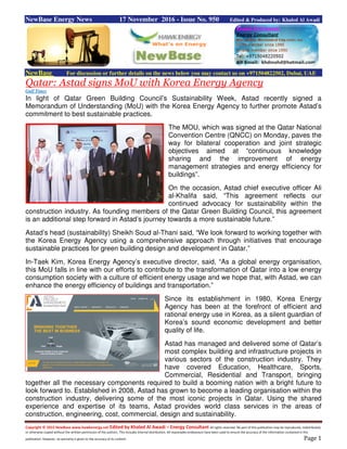 Copyright © 2015 NewBase www.hawkenergy.net Edited by Khaled Al Awadi – Energy Consultant All rights reserved. No part of this publication may be reproduced, redistributed,
or otherwise copied without the written permission of the authors. This includes internal distribution. All reasonable endeavours have been used to ensure the accuracy of the information contained in this
publication. However, no warranty is given to the accuracy of its content. Page 1
NewBase Energy News 17 November 2016 - Issue No. 950 Edited & Produced by: Khaled Al Awadi
NewBase For discussion or further details on the news below you may contact us on +971504822502, Dubai, UAE
Qatar: Astad signs MoU with Korea Energy Agency
Gulf Times
In light of Qatar Green Building Council’s Sustainability Week, Astad recently signed a
Memorandum of Understanding (MoU) with the Korea Energy Agency to further promote Astad’s
commitment to best sustainable practices.
The MOU, which was signed at the Qatar National
Convention Centre (QNCC) on Monday, paves the
way for bilateral cooperation and joint strategic
objectives aimed at “continuous knowledge
sharing and the improvement of energy
management strategies and energy efficiency for
buildings”.
On the occasion, Astad chief executive officer Ali
al-Khalifa said, “This agreement reflects our
continued advocacy for sustainability within the
construction industry. As founding members of the Qatar Green Building Council, this agreement
is an additional step forward in Astad’s journey towards a more sustainable future.”
Astad’s head (sustainability) Sheikh Soud al-Thani said, “We look forward to working together with
the Korea Energy Agency using a comprehensive approach through initiatives that encourage
sustainable practices for green building design and development in Qatar.”
In-Taek Kim, Korea Energy Agency’s executive director, said, “As a global energy organisation,
this MoU falls in line with our efforts to contribute to the transformation of Qatar into a low energy
consumption society with a culture of efficient energy usage and we hope that, with Astad, we can
enhance the energy efficiency of buildings and transportation.”
Since its establishment in 1980, Korea Energy
Agency has been at the forefront of efficient and
rational energy use in Korea, as a silent guardian of
Korea’s sound economic development and better
quality of life.
Astad has managed and delivered some of Qatar’s
most complex building and infrastructure projects in
various sectors of the construction industry. They
have covered Education, Healthcare, Sports,
Commercial, Residential and Transport, bringing
together all the necessary components required to build a booming nation with a bright future to
look forward to. Established in 2008, Astad has grown to become a leading organisation within the
construction industry, delivering some of the most iconic projects in Qatar. Using the shared
experience and expertise of its teams, Astad provides world class services in the areas of
construction, engineering, cost, commercial, design and sustainability.
 