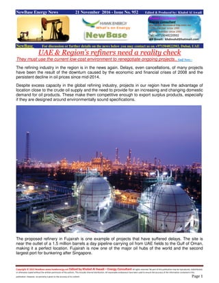 Copyright © 2015 NewBase www.hawkenergy.net Edited by Khaled Al Awadi – Energy Consultant All rights reserved. No part of this publication may be reproduced, redistributed,
or otherwise copied without the written permission of the authors. This includes internal distribution. All reasonable endeavours have been used to ensure the accuracy of the information contained in this
publication. However, no warranty is given to the accuracy of its content. Page 1
NewBase Energy News 21 November 2016 - Issue No. 952 Edited & Produced by: Khaled Al Awadi
NewBase For discussion or further details on the news below you may contact us on +971504822502, Dubai, UAE
UAE & Region’s refiners need a reality check
They must use the current low-cost environment to renegotiate ongoing projects.. Gulf News -
The refining industry in the region is in the news again. Delays, even cancellations, of many projects
have been the result of the downturn caused by the economic and financial crises of 2008 and the
persistent decline in oil prices since mid-2014.
Despite excess capacity in the global refining industry, projects in our region have the advantage of
location close to the crude oil supply and the need to provide for an increasing and changing domestic
demand for oil products. These make them competitive enough to export surplus products, especially
if they are designed around environmentally sound specifications.
The proposed refinery in Fujairah is one example of projects that have suffered delays. The site is
near the outlet of a 1.5 million barrels a day pipeline carrying oil from UAE fields to the Gulf of Oman,
making it a perfect location. Fujairah is now one of the major oil hubs of the world and the second
largest port for bunkering after Singapore.
 