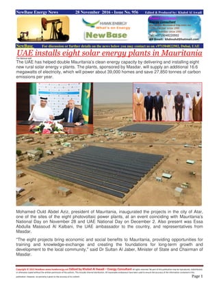 Copyright © 2015 NewBase www.hawkenergy.net Edited by Khaled Al Awadi – Energy Consultant All rights reserved. No part of this publication may be reproduced, redistributed,
or otherwise copied without the written permission of the authors. This includes internal distribution. All reasonable endeavours have been used to ensure the accuracy of the information contained in this
publication. However, no warranty is given to the accuracy of its content. Page 1
NewBase Energy News 28 November 2016 - Issue No. 956 Edited & Produced by: Khaled Al Awadi
NewBase For discussion or further details on the news below you may contact us on +971504822502, Dubai, UAE
UAE installs eight solar energy plants in MauritaniaThe National staff
The UAE has helped double Mauritania’s clean energy capacity by delivering and installing eight
new rural solar energy v plants. The plants, sponsored by Masdar, will supply an additional 16.6
megawatts of electricity, which will power about 39,000 homes and save 27,850 tonnes of carbon
emissions per year.
Mohamed Ould Abdel Aziz, president of Mauritania, inaugurated the projects in the city of Atar,
one of the sites of the eight photovoltaic power plants, at an event coinciding with Mauritania’s
National Day on November 28 and UAE National Day on December 2. Also present was Essa
Abdulla Massoud Al Kalbani, the UAE ambassador to the country, and representatives from
Masdar.
"The eight projects bring economic and social benefits to Mauritania, providing opportunities for
training and knowledge-exchange and creating the foundations for long-term growth and
development to the local community," said Dr Sultan Al Jaber, Minister of State and Chairman of
Masdar.
 
